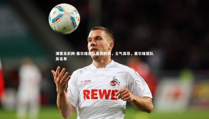 澳客足彩网-塞尔维亚队喜获胜利，士气高昂，塞尔维亚队员名单