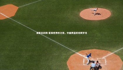 澳客足彩网-星探世界杯之夜，中国男篮的光辉岁月