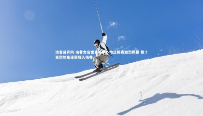 澳客足彩网-南非女足世界杯举办地选拔赛激烈揭幕 数十支劲旅角逐荣耀入场券