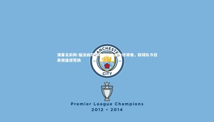 澳客足彩网-福法纳坦言阿森纳之战始终艰难，称球队今日表现值得赞扬