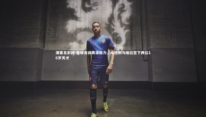 澳客足彩网-曼城青训再添新力，从热刺与维拉签下两位16岁天才