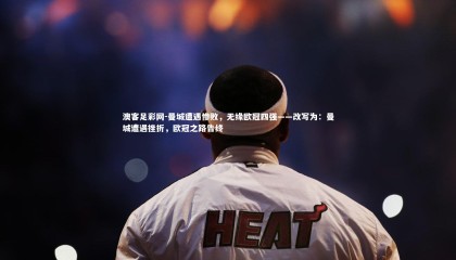 澳客足彩网-曼城遭遇惨败，无缘欧冠四强——改写为：曼城遭遇挫折，欧冠之路告终