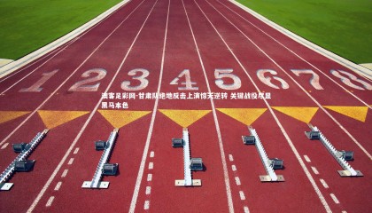 澳客足彩网-甘肃队绝地反击上演惊天逆转 关键战役尽显黑马本色