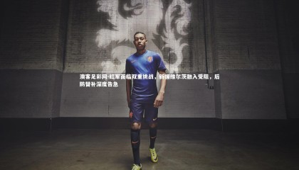 澳客足彩网-红军面临双重挑战，新援维尔茨融入受阻，后防替补深度告急